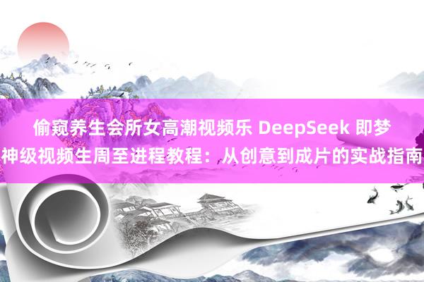 偷窥养生会所女高潮视频乐 DeepSeek 即梦神级视频生周至进程教程：从创意到成片的实战指南